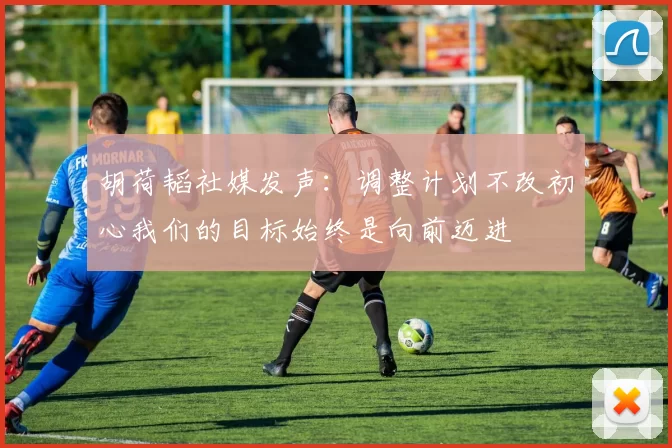 胡荷韬社媒发声：调整计划不改初心我们的目标始终是向前迈进