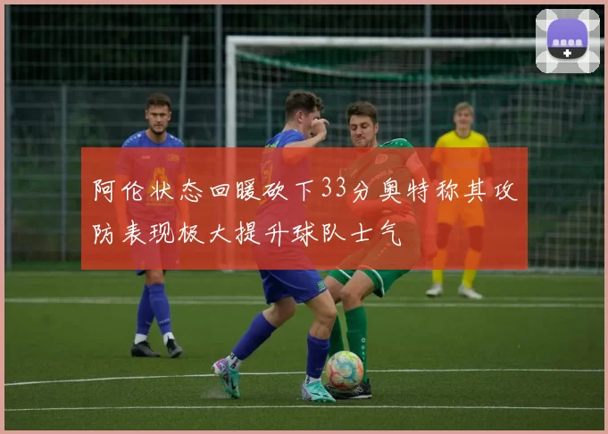 阿伦状态回暖砍下33分奥特称其攻防表现极大提升球队士气