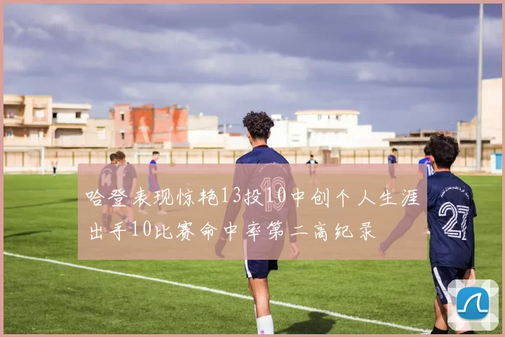 哈登表现惊艳13投10中创个人生涯出手10比赛命中率第二高纪录