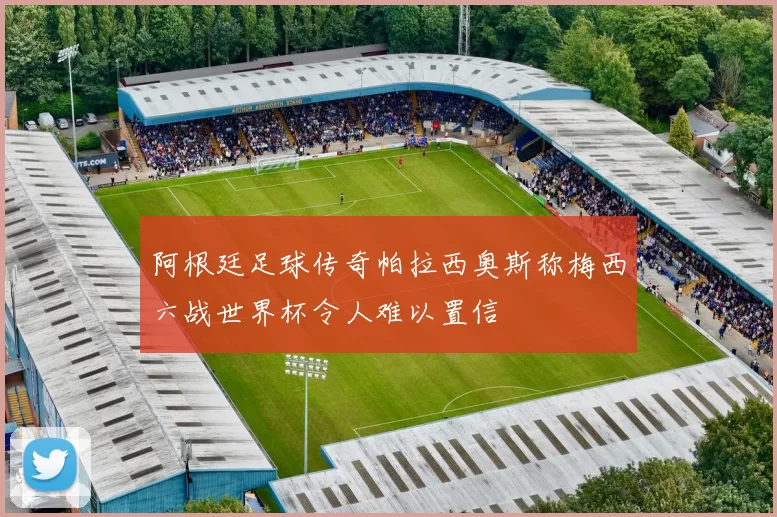 阿根廷足球传奇帕拉西奥斯称梅西六战世界杯令人难以置信