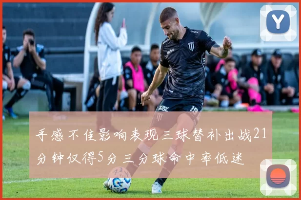 手感不佳影响表现三球替补出战21分钟仅得5分三分球命中率低迷