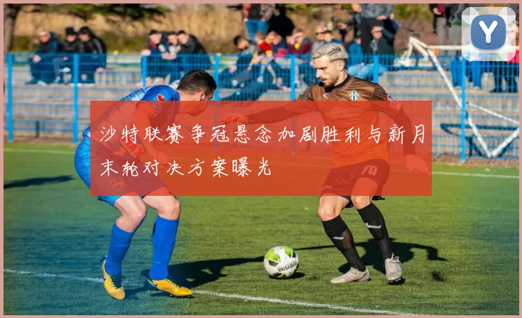 沙特联赛争冠悬念加剧胜利与新月末轮对决方案曝光