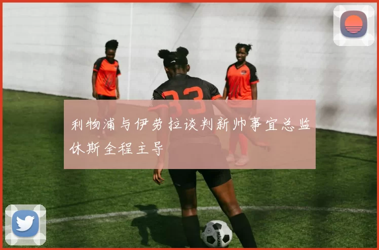 利物浦与伊劳拉谈判新帅事宜总监休斯全程主导