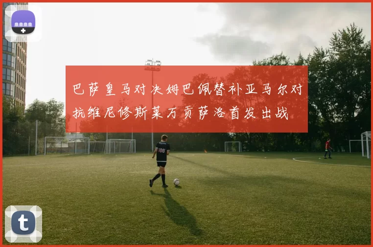 巴萨皇马对决姆巴佩替补亚马尔对抗维尼修斯莱万贡萨洛首发出战
