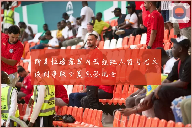 斯基拉透露塞内西经纪人将与尤文谈判争取今夏免签机会