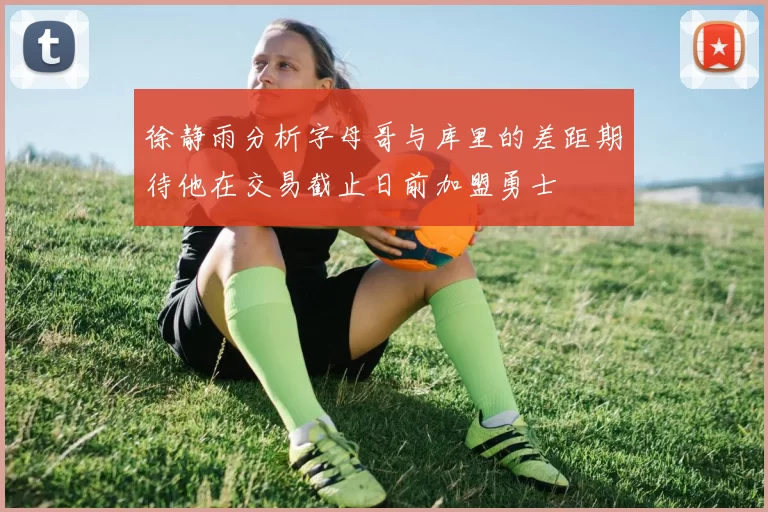 徐静雨分析字母哥与库里的差距期待他在交易截止日前加盟勇士
