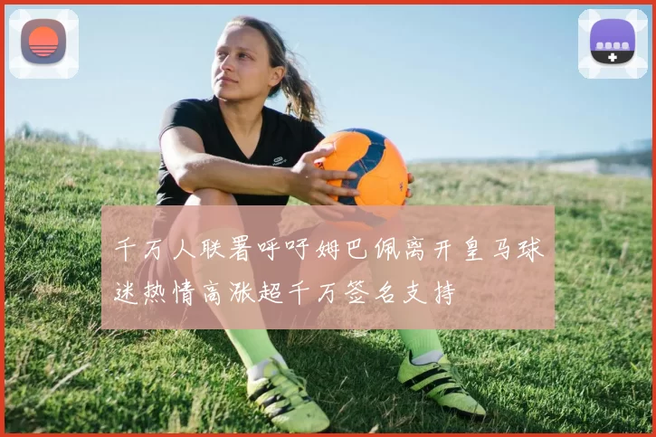 千万人联署呼吁姆巴佩离开皇马球迷热情高涨超千万签名支持