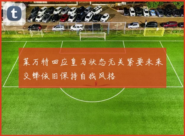 莱万特回应皇马状态无关紧要未来交锋依旧保持自我风格