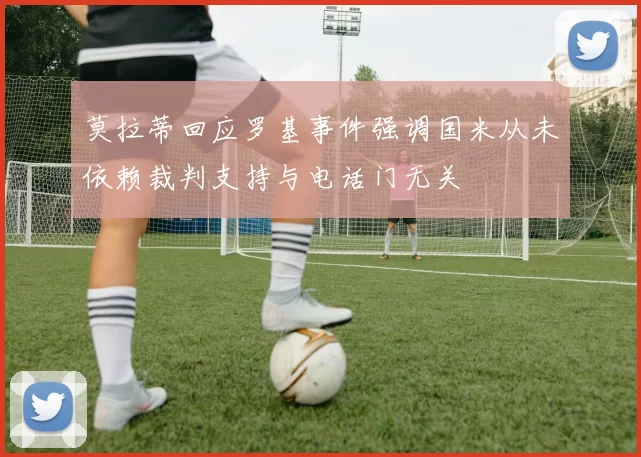 莫拉蒂回应罗基事件强调国米从未依赖裁判支持与电话门无关