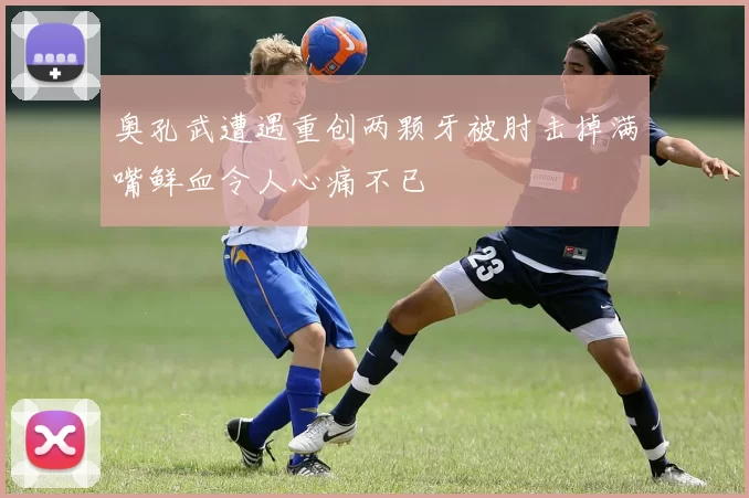 奥孔武遭遇重创两颗牙被肘击掉满嘴鲜血令人心痛不已