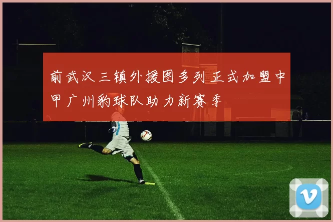 前武汉三镇外援图多列正式加盟中甲广州豹球队助力新赛季